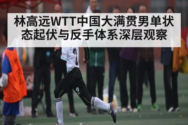 林高远WTT中国大满贯男单状态起伏与反手体系深层观察
